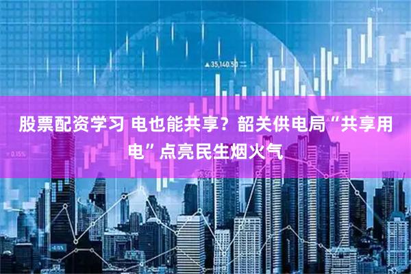 股票配资学习 电也能共享？韶关供电局“共享用电”点亮民生烟火气
