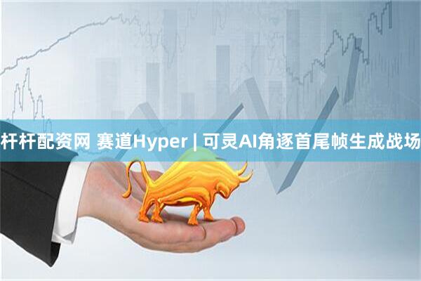 杆杆配资网 赛道Hyper | 可灵AI角逐首尾帧生成战场