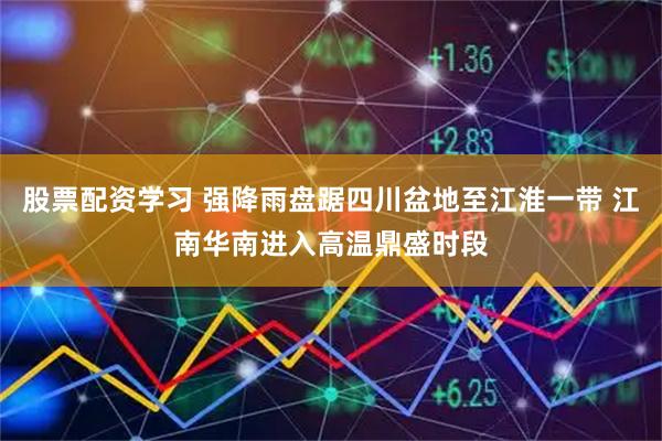 股票配资学习 强降雨盘踞四川盆地至江淮一带 江南华南进入高温鼎盛时段