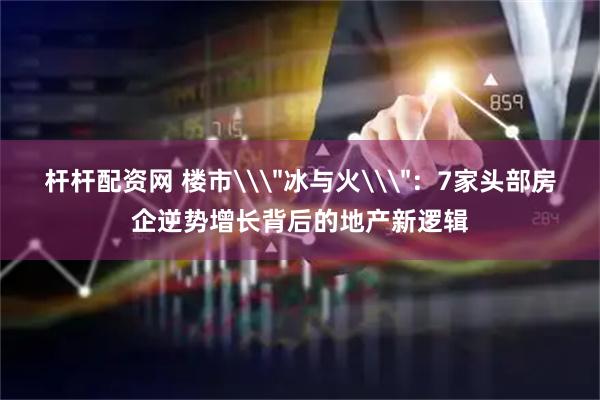 杆杆配资网 楼市\＂冰与火\＂：7家头部房企逆势增长背后的地产新逻辑