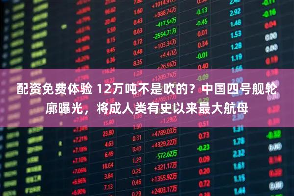 配资免费体验 12万吨不是吹的？中国四号舰轮廓曝光，将成人类有史以来最大航母