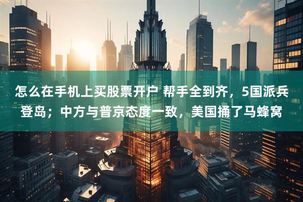 怎么在手机上买股票开户 帮手全到齐，5国派兵登岛；中方与普京态度一致，美国捅了马蜂窝