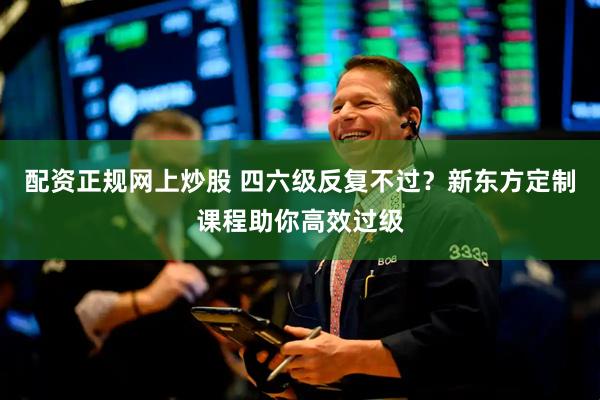 配资正规网上炒股 四六级反复不过?新东方定制课程助你高效过级