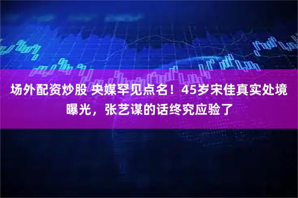 场外配资炒股 央媒罕见点名!45岁宋佳真实处境曝光,张艺谋的话终究应验了