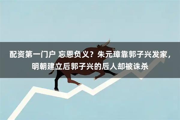 配资第一门户 忘恩负义？朱元璋靠郭子兴发家，明朝建立后郭子兴的后人却被诛杀