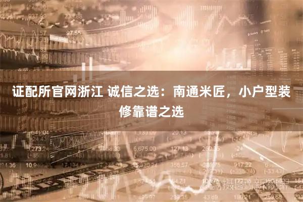 证配所官网浙江 诚信之选：南通米匠，小户型装修靠谱之选