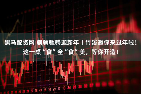 黑马配资网 骐骥驰骋迎新年丨竹溪邀你来过年啦！这一桌“食”全“食”美，等你开造！