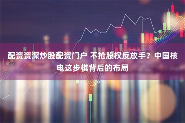 配资资深炒股配资门户 不抢股权反放手？中国核电这步棋背后的布局
