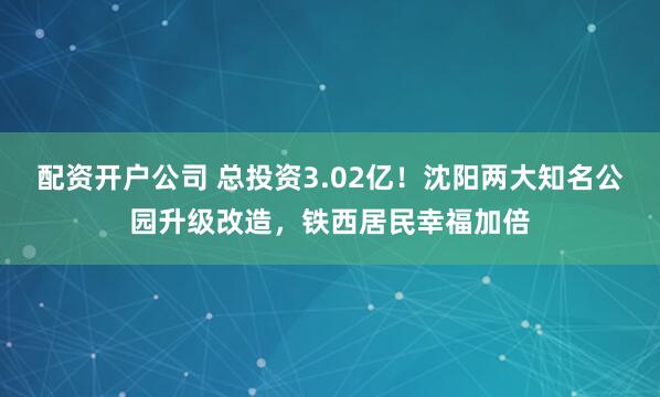 配资开户公司 总投资3.02亿！沈阳两大知名公园升级改造，铁西居民幸福加倍