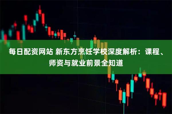 每日配资网站 新东方烹饪学校深度解析：课程、师资与就业前景全知道