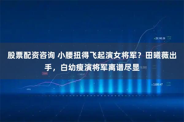 股票配资咨询 小腰扭得飞起演女将军?田曦薇出手,白幼瘦演将军离谱尽显