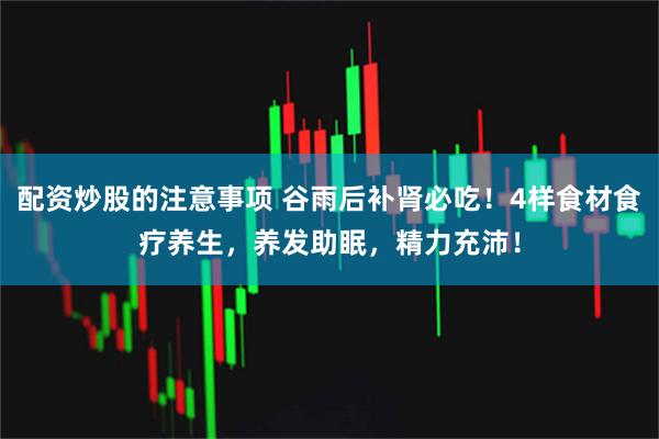 配资炒股的注意事项 谷雨后补肾必吃！4样食材食疗养生，养发助眠，精力充沛！