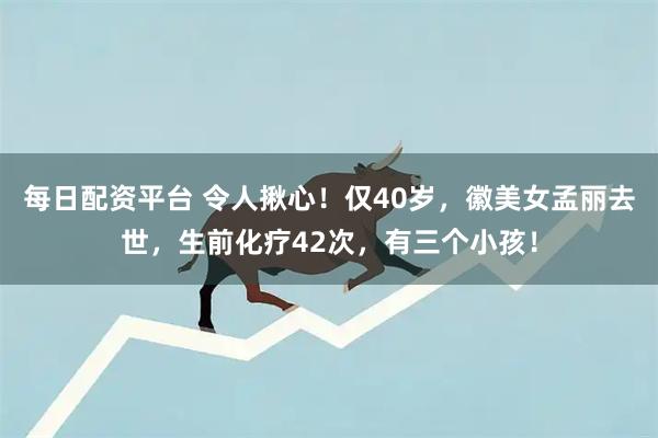 每日配资平台 令人揪心！仅40岁，徽美女孟丽去世，生前化疗42次，有三个小孩！