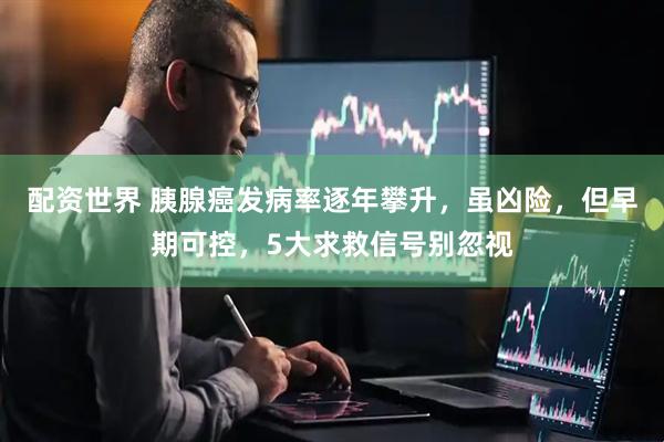 配资世界 胰腺癌发病率逐年攀升，虽凶险，但早期可控，5大求救信号别忽视