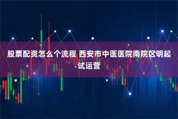 股票配资怎么个流程 西安市中医医院南院区明起试运营