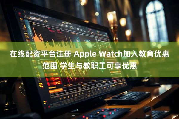 在线配资平台注册 Apple Watch加入教育优惠范围 学生与教职工可享优惠