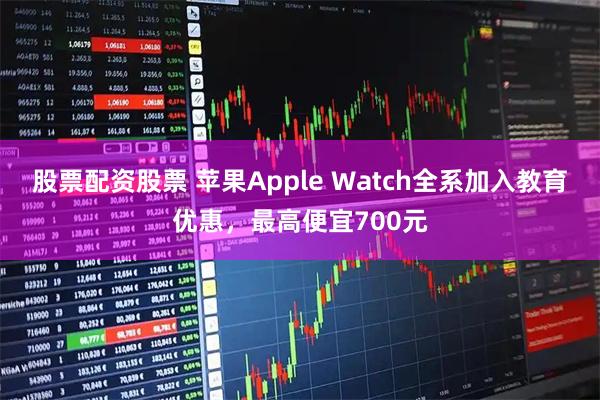 股票配资股票 苹果Apple Watch全系加入教育优惠，最高便宜700元