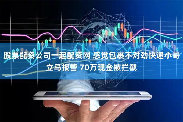 股票配资公司一起配资网 感觉包裹不对劲快递小哥立马报警 70万现金被拦截