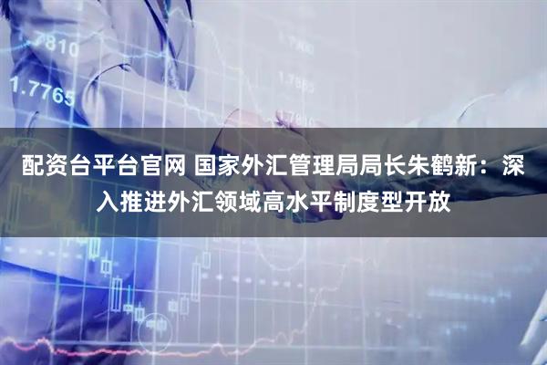配资台平台官网 国家外汇管理局局长朱鹤新：深入推进外汇领域高水平制度型开放