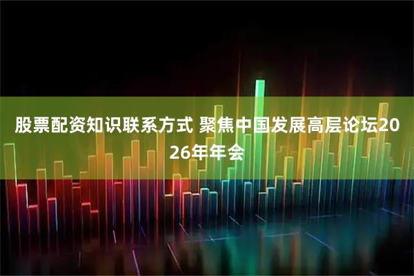 股票配资知识联系方式 聚焦中国发展高层论坛2026年年会