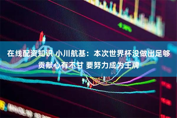 在线配资知识 小川航基：本次世界杯没做出足够贡献心有不甘 要努力成为王牌