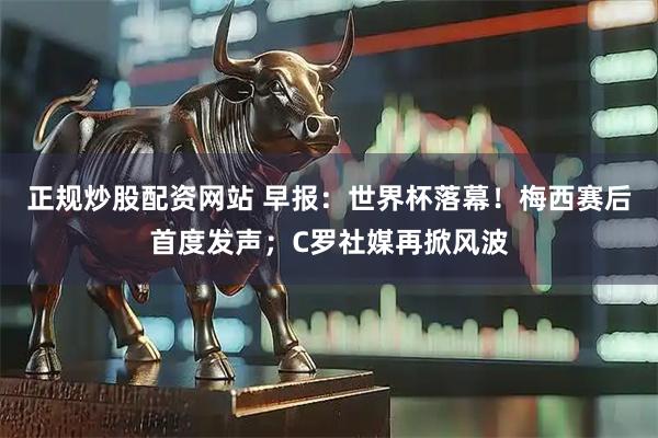 正规炒股配资网站 早报：世界杯落幕！梅西赛后首度发声；C罗社媒再掀风波
