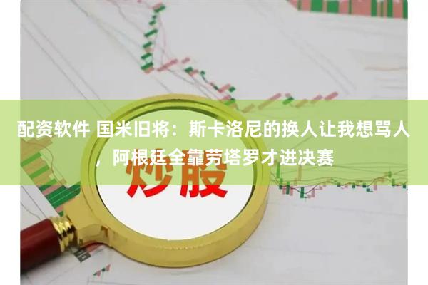 配资软件 国米旧将：斯卡洛尼的换人让我想骂人，阿根廷全靠劳塔罗才进决赛
