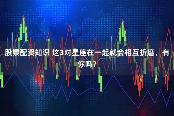 股票配资知识 这3对星座在一起就会相互折磨，有你吗？