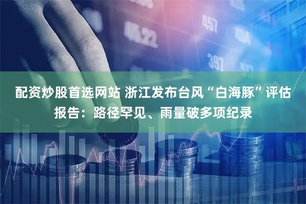 配资炒股首选网站 浙江发布台风“白海豚”评估报告：路径罕见、雨量破多项纪录