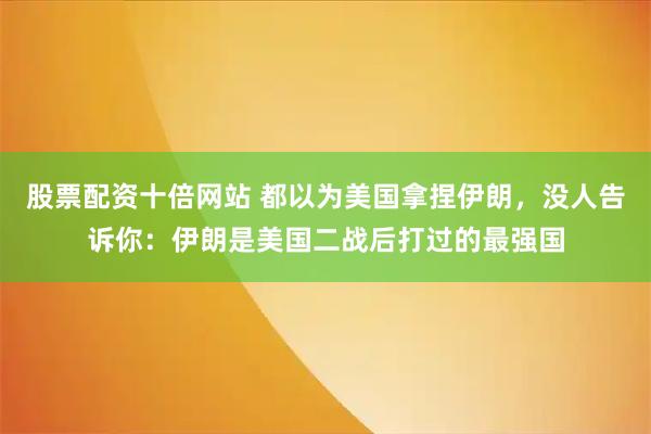 股票配资十倍网站 都以为美国拿捏伊朗，没人告诉你：伊朗是美国二战后打过的最强国