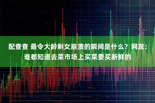 配查查 最令大龄剩女崩溃的瞬间是什么？网友：谁都知道去菜市场上买菜要买新鲜的